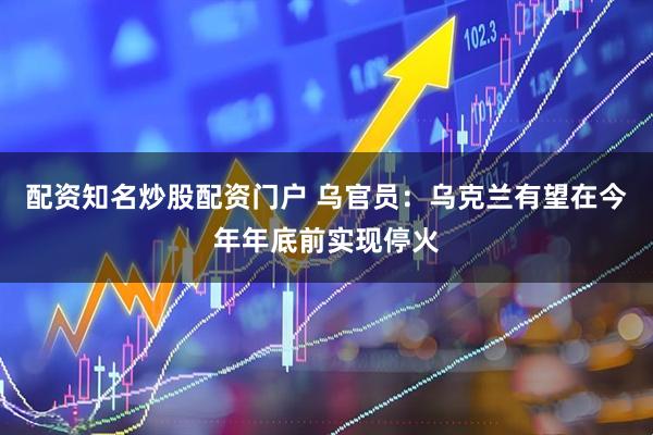 配资知名炒股配资门户 乌官员：乌克兰有望在今年年底前实现停火