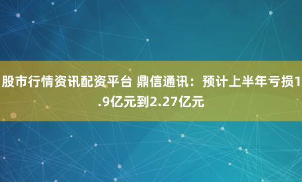 股市行情资讯配资平台 鼎信通讯：预计上半年亏损1.9亿元到2.27亿元