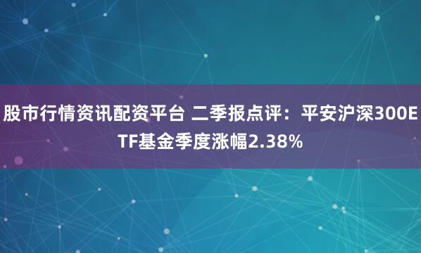股市行情资讯配资平台 二季报点评：平安沪深300ETF基金季度涨幅2.38%