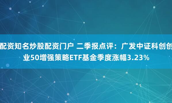 配资知名炒股配资门户 二季报点评：广发中证科创创业50增强策略ETF基金季度涨幅3.23%