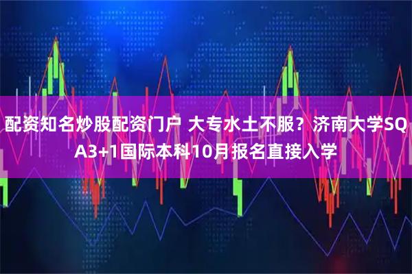 配资知名炒股配资门户 大专水土不服？济南大学SQA3+1国际本科10月报名直接入学