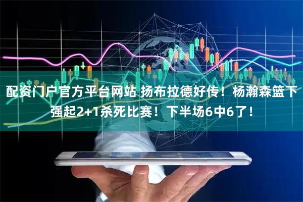 配资门户官方平台网站 扬布拉德好传！杨瀚森篮下强起2+1杀死比赛！下半场6中6了！